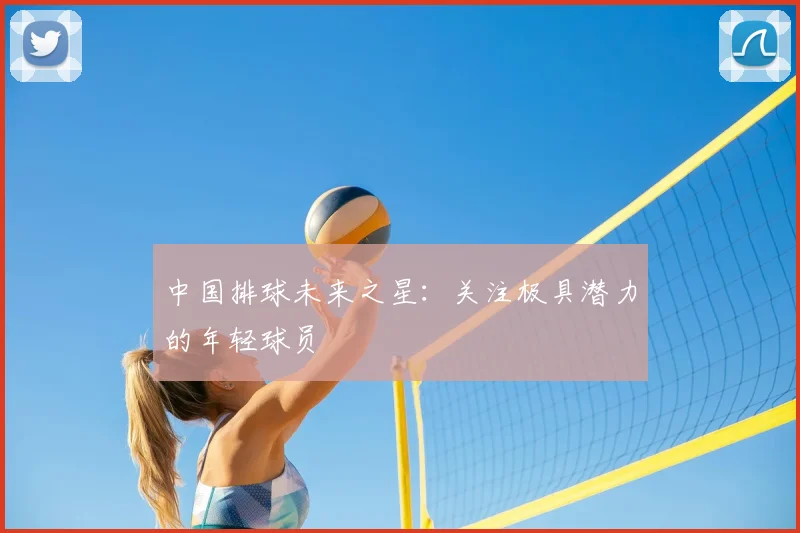 中国排球未来之星：关注极具潜力的年轻球员