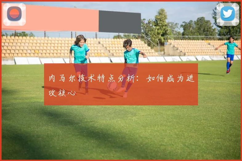 内马尔技术特点分析：如何成为进攻核心