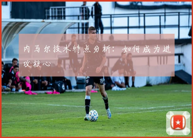 内马尔技术特点分析：如何成为进攻核心