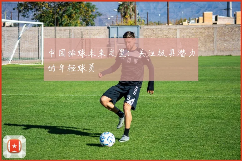 中国排球未来之星：关注极具潜力的年轻球员